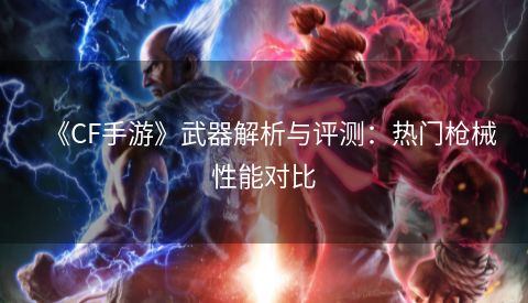 《CF手游》武器解析与评测：热门枪械性能对比